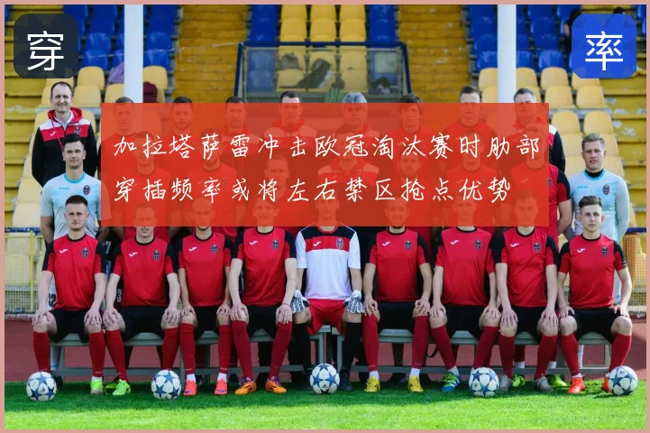 加拉塔萨雷冲击欧冠淘汰赛时肋部穿插频率或将左右禁区抢点优势