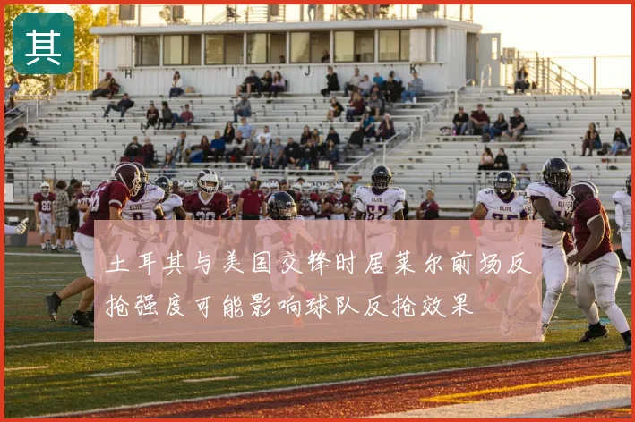 土耳其与美国交锋时居莱尔前场反抢强度可能影响球队反抢效果