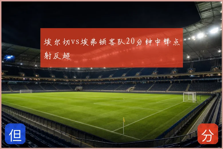 埃尔切vs埃弗顿客队20分钟中锋点射反超